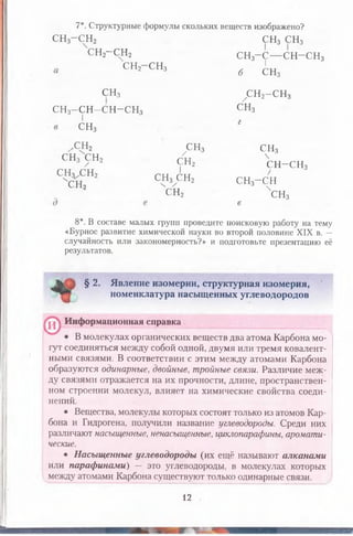 7*. Структурные формулы скольких веществ изображено?
С Н 3- С Н 2 С Н 3 С Н 3
сн2-сн2 сн3-с — С Н - С Н з
сн2-сн3
с н 3
С Н 3 С Н , / г г
3 / - V й 2 С Н - С Н з
С Н 3 С Н 2 А „ /
" С Н , С? 3хС Н ! С Н з - С Н
I
б СН3
СНз ^ Н з -С Н з
С Н з-С Н -С Н -С Н з СНз
г
Х Н 2 С Н 3 С Н з

сн2 чснз
е
8*. В составе малых групп проведите поисковую работу на тему
«Бурное развитие химической науки во второй половине XIX в. —
случайность или закономерность?» и подготовьте презентацию её
результатов.
§ 2. Явление изомерии, структурная изомерия,
номенклатура насыщенных углеводородов
1 , Информационная справка
В молекулах органических веществ два атома Карбона мо­
гут соединяться между собой одной, двумя или тремя ковалент­
ными связями. В соответствии с этим между атомами Карбона
образуются одинарные, двойные, тройные связи. Различие меж­
ду связями отражается на их прочности, длине, пространствен­
ном строении молекул, влияет на химические свойства соеди­
нений.
• Вещества, молекулы которых состоят только из атомов Кар­
бона и Гидрогена, получили название углеводороды. Среди них
различают насыщенные, ненасыщенные, циклопарафины, аромати­
ческие.
• Насыщенные углеводороды (их ещё называют алканами
или парафинами) — эго углеводороды, в молекулах которых
между атомами Карбона существуют только одинарные связи.
12
 