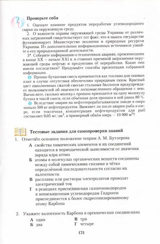 1. Оцените влияние продуктов переработки углеводородного
сырья на окружающую среду.
2. О важности охраны окружающей среды Украины от различ­
ных загрязнений свидетельствует тот факт, что в нашем государстве
функционирует Министерство экологии и природных ресурсов
Украины. Из дополнительных информационных источников узнай­
те о его природоохранной деятельности.
3*. Соберите информацию о техногенных авариях, произошедших
в конце XX - начале XXI в. и ставших причиной загрязнения окру­
жающей среды нефтью и продуктами её переработки. Какие они
имели последствия? Продумайте способы презентации собранной
информации.
Пропан-бутановая смесь применяется как топливо для газовых
плит в случае отсутствия обеспечения природным газом. Красный
цвет наполненных сжатой смесью стальных баллонов предупрежда­
ет пользователей об опасности легкомысленного обращения с нею.
Вычислите, сколько молекул пропана приходится на одну молекулу
бутана в такой смеси, если объёмная доля пропана в ней равна 80 %.
Вследствие аварии на нефтеперерабатывающем заводе в озеро
попало 500 кг нефтепродуктов. Выживет ли после аварии рыба в озе­
ре, если токсичная, концентрация нефтепродуктов для рыб
составляет 0,05 мг/дм' а примерный объём озера 10 000 м ?
Проверьте себя
Тестовые задания для самопроверки знаний
ОтметьТе основное положение теории А. М. Бутлерова
А свойства химических элементов и их соединений
находятся в периодической зависимости от значения
заряда ядра атома
Б атомы в молекулах органических веществ соединены
между собой химическими связями в чётко
определённой последовательности согласно их
валентности
В расплавы или растворы электролитов проводят
электрический ток
Г в реакциях присоединения галогеноводородов
к ненасыщенным углеводородам ГидрогеН
присоединяется к более гидрогенизированному
атому Карбона
Укажите валентность Карбона в органических соединениях
А один В три
Б два Г четыре
121
 