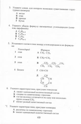 3. Укажите алкан, для которого возможно существование струк­
турных изомеров е струк
А метан
Б этан
В пропан
Г бутан
4 нов“ арафиб“овТ Ф<>РМУЛУ ШСЬ,ЩеШЬП! ^ “ »»родов (алка-
А СпН2п.б
Б СпН2п.2
В СпН2п
г спн2п+2
5. Установите соответствие между углеводородами и их формула-
Углеводород Формула
1 этан А СН3—СН3
2 этен Б СН2= С Н 2
^ С Н 3
СН3 СН2 СН2
4 бензен г СН ^СН
Д Ш
СН ^ С Н
II I
С Н ^ С Н
СН
6. Укажите характеристики, присущие гомологам
А имеют одинаковый количественный состав
Б сходны по химическому строению
в состав молекул отличается на одну или несколько
групп атомов СН2
Г имеют разный качественный состав
‘7. Укажите характеристики, присущие изомерам
А различны по химическому строению
Б имеют одинаковый количественный состав
122
 