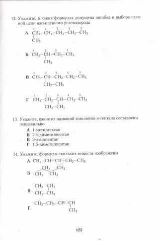12. Укажите, в каких формулах допущена ошибка в выборе глав- .
ной цепи насыщенного углеводорода
1 2 3 4 5
А СН2—СН2—с н 2- с н 2—СН3
СН3
1 2 3 4
Б СН3- С Н - С Н 2- С Н 3-
СН3
В с н 3- с н - с н 2- с н 2- с н 3
с н 2- с н 3
г с н 3- с н 2- с н - с н 2- с н 3
с н 3-с ,н 2
13. Укажите, какие из названий гомологов н-гептана составлены
неправильно
А 1-метилгексан
Б 2,4-диметилпентан
В 3-этилпентан
Г 1,5-диметилпентан
14. Укажите, формулы скольких веществ изображены
А СН3-С Н = С Н -С Н 2-С Н 3
^СН2 ^ с н 3
Б СН3 СН2
с н 3 с н 3
в 1 1п с н 2- с н 2
с н 3- с н 2-с н = с н
Г СНз
125
 