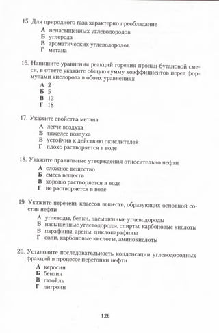 15. Для природного газа характерно преобладание
А ненасыщенных углеводородов
Б углерода
В ароматических углеводородов
Г метана
16. Напишите уравнения реакций горения пропан-бутановой сме
си, в ответе укажите общую сумму коэффициентов перед фор
мулами кислорода в обоих уравнениях
А 2
Б 5
В 13
Г 18
17. Укажите свойства метана
А легче воздуха
Б тяжелее воздуха
В устойчив к действию окислителей
Г плохо растворяется в воде
18. Укажите правильные утверждения относительно нефти
А сложное вещество
Б смесь веществ
В хорошо растворяется в воде
Г не растворяется в воде
19. Укажите перечень классов веществ, образующих основной со­
став нефти
А углеводы, белки, насыщенные углеводороды
Б насыщенные углеводороды, спирты, карбоновые кислоты
В парафины, арены, циклопарафины
Г соли, карбоновые кислоты, аминокислоты
20. Установите последовательность конденсации углеводородных
фракции в процессе перегонки нефти
А керосин
Б бензин
В газойль
Г лигроин
126
 