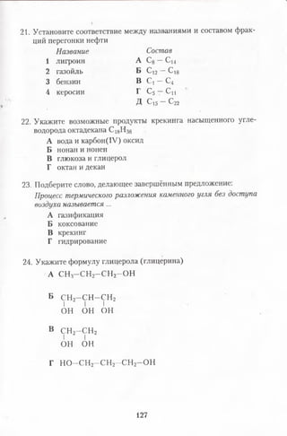 21. Установите соответствие между названиями и составом фрак­
ций перегонки нефти
Название Состав
1 лигроин А С8—С}4
2 газойль Б Сі2—с 18
3 бензин В С ! - С 4
4 керосин I С5 — Си
Д Сі5 —С22
22. Укажите возможные продукты крекинга насыщенного угле­
водорода октадекана С 18Н38
А вода и карбон(1У) оксид
Б нонан и нонен
В глюкоза и глицерол
Г октан и декан
23. Подберите слово, делающее завершённым предложение:
Процесстермическогоразложениякаменногоуглябездоступа
воздуханазывается...
А газификация
Б коксование
В крекинг
Г гидрирование
24. Укажите формулу глицерола (глицерина)
А СН3- С Н 2- С Н 2-О Н
Б СН2-СН-СН2
I I I
ОН он он
в с н 2- с н 2
I I
он он
Г Н О -С Н 2- С Н 2- С Н 2-О Н
127
 