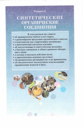 В этом разделе вы узнаете:
об органическом синтезе и его сырье;
о разнообразии продукции органического синтеза;
о пластмассах как современных материалах;
о синтетических каучуках и резине;
об искусственных и синтетических волокнах;
о бытовых химикатах и общих правилах обраще­
ния с ними;
■о составе и моющем действии мыла;
' о синтетических моющих средствах;
1 об органических растворителях и их применении;
>об экологических последствиях использования
органических веществ в быту.
 