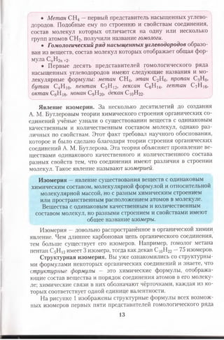 • Метан СН4 —первый представитель насыщенных углево­
дородов. Подобные ему по строению и свойствам соединения,
состав молекул которых отличается на одну или несколько
групп атомов СН2, получили название гомологи.
• Гомологический ряд насыщенных углеводородов образо­
ван из веществ, состав молекул которых отображает общая фор­
мула СпН2п+2-
• Первые десять представителей гомологического ряда
насыщенных углеводородов имеют следующие названия и мо­
лекулярные формулы: метан СН.4, этан С2Н6, пропан С3Н8,
бутан С4Н 10, пентан С5Н 12, гексан С6Н 14, гептан С7Н 16,
октан С8Н 18, нонан СдН2о, декан СюН22.
Явление изомерии. За несколько десятилетий до создания
А. М. Бутлеровым теории химического строения органических со­
единений учёные узнали о существовании веществ с одинаковым
качественным и количественным составом молекул, однако раз­
личных по свойствам. Этот факт требовал научного обоснования,
которое и было сделано благодаря теории строения органических
соединений А. М. Бутлерова. Эта теория объясняет проявление ве­
ществами одинакового качественного и количественного состава
разных свойств тем, что соединения имеют различия в строении
молекул. Такое явление называют изомерией.
Изомерия —явление существования веществ с одинаковым
химическим составом, молекулярной формулой и относительной
молекулярной массой, но с разным химическим строением
или пространственным расположением атомов в молекуле.
Вещества с одинаковым качественным и количественным
составом молекул, но разными строением и свойствами имеют
общее название изомеры.
Изомерия —довольно распространённое в органической химии
явление. Чем длиннее карбоновая цепь органического соединения,
тем больше существует его изомеров. Например, гомолог метана
пентан С5Н 12имеет 3 изомера, тогда как декан С 10Н22 —75 изомеров.
Структурная изомерия. Вы уже ознакомились со структурны­
ми формулами некоторых органических соединений и знаете, что
структурные формулы — это химические формулы, отобража­
ющие состав вещества и порядок соединения атомов в его молеку­
ле; химические связи в них обозначают чёрточками, каждая из ко­
торых соответствует одной единице валентности.
На рисунке 1 изображены структурные формулы всех возмож­
ных изомеров первых пяти представителей гомологического ряда
13
 