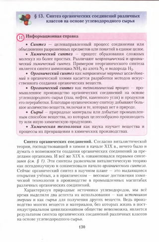 Дм"1! §13. Синтез органических соединений различных
классов на основе углеводородного сырья
• Синтез — целенаправленный процесс соединения или
объединения разрозненных предметов или понятий в единое целое.
• Химический синтез — процесс образования сложных
молекул из более простых. Различают неорганическийи органи­ческийхимическийсинтез.Примером неорганического синтеза
является синтез аммониака из азота N2 и водорода И 2.
• Органический синтез как направлениенаучныхисследова­нийв органической химии касается разработки методов искус­
ственного создания органических веществ.
• Органический синтез как технологическийпроцесс— про­
мышленное производство органических соединений на основе
углеводородного сырья (газа, нефти, каменного угля) и продуктов
его переработки. Благодаря органическому синтезу добывают боль­
шое количество веществ, включая и те, которых нет в природе.
• Сырьё —природные минералы или добытые промышлен­
ным способом вещества, из которых целесообразно производить
ту или иную химическую продукцию.
• Химическая технология как наука изучает вещества и
процессы их превращения в химических производствах.
Синтез органических соединений. Согласно виталистической
теории, господствовавшей в химии в начале XIX в., нечего было и
думать о возможности создания органических соединений за пре­
делами организма. И всё же XIX в. ознаменовался первыми синте­
зами (см.§1).Эти синтезы развенчали виталистическую теорию
как псевдонаучную и ознаменовали начало органическогосинтеза.Сейчас органический синтез в научном плане — это выдающиеся
открытия учёных, а в практическом — весомые достижения хими­
ческой технологии в производстве в промышленных масштабах
различных органических соединений.
Характеризуя природные источники углеводородов, мы всё
время выделяли два аспекта их использования — как источниковэнергиии как сырьядля получения других веществ. Ведь произ­
водство многих веществ и материалов, без которых жизнь в пост­
индустриальном цивилизованном обществе невозможна, является
результатом синтеза органических соединений различных классов
на основе углеводородного сырья.
Информационная справка
130
 