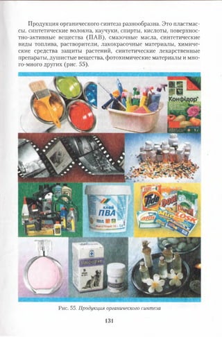 Продукция органического синтеза разнообразна. Это пластмас­
сы, синтетические волокна, каучуки, спирты, кислоты, поверхнос­
тно-активные вещества (ПАВ), смазочные масла, синтетические
виды топлива, растворители, лакокрасочные материалы, химиче­
ские средства защиты растений, синтетические лекарственные
препараты, душистые вещества, фотохимические материалы и мно­
го-много других (рис. 55).
Рис. 55. Продукции органического синтеза
131
 