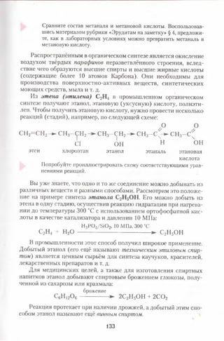 Сравните состав метаналя и метановой кислоты. Воспользовав­
шись материалом рубрики «Эрудитам на заметку» § 4, предложи­
те, как в лабораторных условиях можно превратить метаналь в
метановую кислоту.
Распространённым в органическом синтезе является окисление
воздухом твёрдых парафинов неразветвлённого строения, вслед­
ствие чего образуются высшие спирты и высшие жирные кислоты
(содержащие более 10 атомов Карбона). Они необходимы для
производства поверхностно-активных веществ, синтетических
моющих средств, мыла и т. д.
Из этена(этилена)С2Н4 в промышленном органическом
синтезе получают этанол, этановую (уксусную) кислоту, полиэти­
лен. Чтобы получить этановую кислоту, нужно провести несколько
реакций (стадий), например, по следующей схеме:
/ ° °
СН2= С Н 2- ^ СН3- С Н 2 СН3—СН2Н - СН3- С ^ С Н з-С ^
С1 ОН н ОН
этен хлороэтан этанол этаналь этановая
кислота
Попробуйте проиллюстрировать схему соответствующими урав­
нениями реакций.
Вы уже знаете, что одно и то же соединение можно добывать из
различных веществ и разными способами. Рассмотрим это положе­
ние на примере синтеза этанолаС2Н5ОН. Его можно добыть из
этена в одну стадию, осуществив реакцию гидратации при нагрева­
нии до температуры 300 °С с использованием ортофосфатной кис­
лоты в качестве катализатора и давлении 10 МПа:
Н3Р04/5Ю2, 10 МПа, 300 °С
С2Н4 + Н20 -------------------------------------- ► С2Н5ОН
В промышленности этот способ получил широкое применение.
Добытый этанол (его ещё называют техническим этиловым спир­
том) является ценным сырьём для синтеза каучуков, красителей,
лекарственных препаратов и т. д.
Для медицинских целей, а также для изготовления спиртных
напитков этанол добывают спиртовым брожением глюкозы, полу­
ченной из сахарозы или крахмала:
брожение
С6Н 12Ое --------------- ► 2С2Н5ОН + 2СОг
Реакция протекает при наличии дрожжей, а добытый этим спо­
собом этанол называют ещё винным спиртом.
133
 