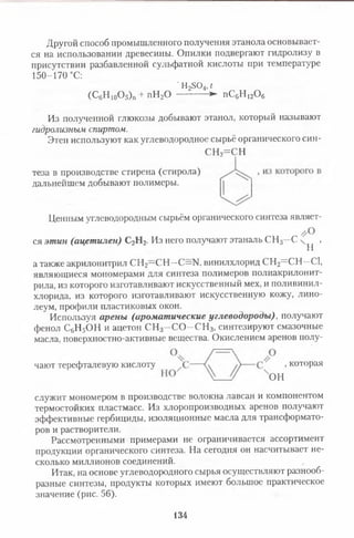Другой способ промышленного получения этанола основывает­
ся на использовании древесины. Опилки подвергают гидролизу в
присутствии разбавленной сульфатной кислоты при температуре
Из полученной глюкозы добывают этанол, который называют
гидролизным спиртом.
Этен используют как углеводородное сырьё органического син-
СН2=С Н
Ценным углеводородным сырьём органического синтеза являет-
а также акрилонитрил СН2—СН—С=Ы, винилхлорид СН2= СН—С1,
являющиеся мономерами для синтеза полимеров полиакрилониг-
рила, из которого изготавливают искусственный мех, и поливинил­
хлорида, из которого изготавливают искусственную кожу, лино­
леум, профили пластиковых окон.
Используя арены (ароматические углеводороды) , получают
фенол С6Н5ОН и ацетон СН3- С О - С Н 3, синтезируют смазочные
масла, поверхностно-активные вещества. Окислением аренов полу-
служит мономером в производстве волокна лавсан и компонентом
термостойких пластмасс. Из хлоропроизводных аренов получают
эффективные гербициды, изоляционные масла для трансформато­
ров и растворители.
Рассмотренными примерами не ограничивается ассортимент
продукции органического синтеза. На сегодня он насчитывает не­
сколько миллионов соединений.
Итак, на основе углеводородного сырья осуществляют разнооб­
разные синтезы, продукты которых имеют большое практическое
значение (рис. 56).
150-170 °С:
' Н2304, г
-► пСйН іоО,(С6Н 10О5)п + пН20 6 Г 1 1 2 ^ 6
теза в производстве стирена (стирола)
дальнейшем добывают полимеры.
ся этин (ацетилен) С2Н2. Из него получают этаналь СН3—С ч ,
н
чают герефталевую кислоту
ОН
, которая
134
 