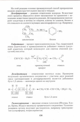 На этой реакции основан промышленный способ превращения
жидких жиров (растительного масла) в твёрдые.
Дегидрирование — реакция отщепления водорода. Вследствие
этого процесса образуются менее насыщенные по сравнению с ис­
ходными веществами продукты реакции. Дегидрированием синтези­
руют альдегиды и кетоны из спиртов, алкены из алканов, бензен и
его гомологи из соответствующих циклопарафинов и др. Например:
^ С Н 2
с н 2 с н 2-
I | —
с н 2^ с н 2
с н 2
циклогексан
300 “С
бензен
+ ЗН2
Гидратация —процесс присоединения воды. Так, гидратацией
этина (ацетилена) в промышленности добывают этаналь (уксус­
ный альдегид), который используют для синтеза этановой (ук­
сусной) кислоты:
СН=СН + н 2о
.2+ О
этин
с н 2=<рн
ОН
промежуточний
продукт
СНя
н
этаналь
Д егидрат ация — отщепление молекул воды. Примером
получения органического соединения с участием двух реакций
сразу (дегидратации и дегидрирования) является добывание
бута-1,3 -диена —мономера одного из каучуков:
Н Н
Н- -с -с -1 1 н + н
н о н
Н Н
I I
с - с -
4-
-Н — ►СН2=СН -СН =СН 2+2Н20 + Н2
н о н
этанол этанол бута-1,3-диен
Галогенирование — введение атомов галогенов (Флуора, Хло­
ра, Брома, Иода) в молекулу органического соединения. Галогени-
рованием метана получают растворители, например трихлороме-
тан (хлороформ), теграхлорометан:
136
 