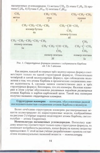 насыщенных углеводородов: 1) метана СН4, 2) этана С2Н6) 3) про­
пана С3Н8, 4) бутана С4Н 10, 5) пентана С5Н 12.
СН4 СН3-С Н 3 сн3-сн2-сн3
метан
1
этан
2
пропан
3
сн3-сн2-сн2-сн3
изомер бутана
4а
сн3-сн2-сн2-сн2-сн3 СН3
I
СН3- С - С Н 3
I 3
СН3
изомер пентана
СН3
изомер пентана
56
изомер пентана
5в
Рис. 1. Структурные формулы алканов с содержанием Карбона
от 1до 5 атомов
Как видим, каждой из первых трёх молекулярных формул соот­
ветствует только по одной структурной формуле. Относительно
четвёртой и пятой молекулярных формул, при соблюдении поло­
жения о том, что атомы Карбона в органических соединениях име­
ют валентность 4, сделаны записи соответственно двух и трёх
структурных формул. Бесспорно, что это изомеры. Явление изоме­
рии в этом случае обусловлено различным порядком размещения
атомов Карбона в карбон-карбоновой цепи. Такой вид изомерии
получил название структурная изомерия.
Структурная изомерия —изомерия, обусловленная разной
последовательностью соединения атомов Карбона в молекуле.
Более отчётливо структурную изомерию рассматриваемых ве­
ществ иллюстрируют их шаростержневые модели, изображённые
на рисунке 2 (чёрные шарики моделируют атомы Карбона, светло-
голубые —атомы Гидрогена).
Номенклатура насыщенных углеводородов. Поскольку каж­
дому веществу соответствует только одна структурная формула, то
возникает потребность различать, какая формула какому веществу
принадлежит. С этой целью учёные разрабатывают правила состав­
ления индивидуальных названий веществ —номенклатуру.
14
 