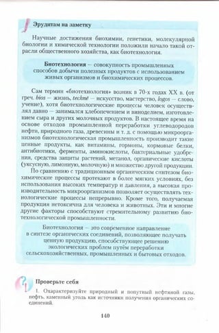 Эрудитам на заметку
Научные достижения биохимии, генетики, молекулярной
биологии и химической технологии положили начало такой от­
расли общественного хозяйства, как биотехнология.
Биотехнология —совокупность промышленных
способов добычи полезных продуктов с использованием
живых организмов и биохимических процессов.
Сам термин «биотехнология» возник в 70-х годах XX в. (от
греч. bios — жизнь, techne — искусство, мастерство, logos —слово,
учение), хотя биотехнологические процессы человек осуществ­
лял давно занимался хлебопечением и виноделием, изготовле­
нием сыра и других молочных продуктов. В настоящее время на
основе отходов промышленной переработки углеводородов
нефти, природного газа, древесины и т. д. с помощью микроорга­
низмов биотехнологическая промышленность производит такие
ценные продукты, как витамины, гормоны, кормовые белки,
антибиотики, ферменты, аминокислоты, бактериальные удобре­
ния, средства защиты растений, метанол, органические кислоты
(уксусную, лимонную, молочную) и множество другой продукции.
По сравнению с традиционным органическим синтезом био­
химические процессы протекают в более мягких условиях, без
использования высоких температур и давления, а высокая про­
изводительность микроорганизмов позволяет осуществлять тех­
нологические процессы непрерывно. Кроме того, получаемая
продукция нетоксична для человека и животных. Эти и многие
другие факторы способствуют стремительному развитию био­
технологической промышленности.
Биотехнология —это современное направление
в синтезе органических соединений, позволяющее получать
ценную продукцию, способствующее решению
экологических проблем путём переработки
сельскохозяйственных, промышленных и бытовых отходов.
Проверьте себя
" L 1. Охарактеризуйте природный и попутный нефтяной газы,
нефть, каменный уголь как источники получения органических со­
единений.
140
 