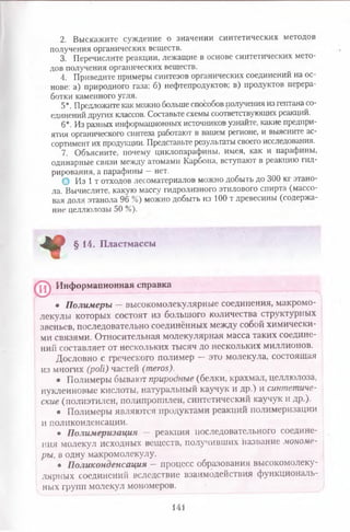 2. Выскажите суждение о значении синтетических методов
получения органических веществ.
3. Перечислите реакции, лежащие в основе синтетических мето­
дов получения органических веществ.
4. Приведите примеры синтезов органических соединений на ос­
нове: а) природного газа; 6) нефтепродуктов; в) продуктов перера­
ботки каменного угля.
5*. Предложите как можно больше способовполучения из гептана со­
единений других классов. Составьте схемы соответствующих реакций.
6*. Из разных информационных источников узнайте, какие предпри­
ятия органического синтеза работают в вашем регионе, и выясните ас­
сортимент их продукции. Представьте результаты своего исследования.
7. Объясните, почему циклопарафины, имея, как и парафины,
одинарные связи между атомами Карбона, вступают в реакцию гид­
рирования, а парафины —нет.
© Из 1 т отходов лесоматериалов можно добыть до 300 кг этано­
ла. Вычислите, какую массу гидролизного этилового спирта (массо­
вая доля этанола 96 %) можно добыть из 100 т древесины (содержа­
ние целлюлозы 50 %).
* §14. Пластмассы
^ Информационная справка
• Полимеры — высокомолекулярные соединения, макромо­
лекулы которых состоят из большого количества структурных
звеньев, последовательно соединённых между собой химически­
ми связями. Относительная молекулярная масса таких соедине­
ний составляет от нескольких тысяч до нескольких миллионов.
Дословно с греческого полимер — это молекула, состоящая
из многих (рой) частей (тегои).
• Полимеры бывают природные (белки, крахмал, целлюлоза,
нуклеиновые кислоты, натуральный каучук и др.) и синтетиче­
ские (полиэтилен, полипропилен, синтетический каучук и др.).
• Полимеры являются продуктами реакций полимеризации
и поликонденсации.
• Полимеризация — реакция последовательного соедине­
ния молекул исходных веществ, получивших название мономе­
ры, в одну макромолекулу.
• Поликонденсация —процесс образования высокомолеку­
лярных соединений вследствие взаимодействия функциональ­
ных групп молекул мономеров.
141
 