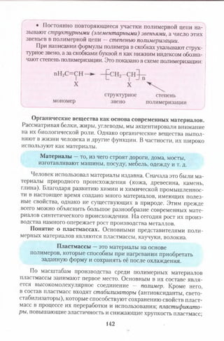 г
• Постоянно повторяющиеся участки полимерной цепи на­
зывают структурными (элементарными) звеньями, а число этих
звеньев в полимерной цепи —степенью полимеризации.
При написании формулы полимера в скобках указывают струк­
турное звено, а за скобками буквой п как нижним индексом обозна­
чают степень полимеризации. Это показано в схеме полимеризации:
Органические вещества как основа современных материалов.
Рассматривая белки, жиры, углеводы, мы акцентировали внимание
на их биологической роли. Однако органические вещества выпол­
няют в жизни человека и другие функции. В частности, их широко
используют как материалы.
Материалы —то, из чего строят дороги, дома, мосты,
изготавливают машины, посуду, мебель, одежду и т. д.
Человек использовал материалы издавна. Сначала это были ма­
териалы природного происхождения (кожа, древесина, камень,
глина). Благодаря развитию химии и химической промышленнос­
ти в настоящее время создано много материалов, имеющих полез­
ные свойства, однако не существующих в природе. Этим прежде
всего можно объяснить большое разнообразие современных мате­
риалов синтетического происхождения. На сегодня рост их произ­
водства намного опережает рост производства металлов.
Понятие о пластмассах. Основными представителями поли­
мерных материалов являются пластмассы, каучуки, волокна.
Пластмассы —это материалы на основе
полимеров, которые способны при нагревании приобретать
заданную форму и сохранять её после охлаждения.
По масштабам производства среди полимерных материалов
пластмассы занимают первое место. Основным в их составе явля­
ется высокомолекулярное соединение - полимер. Кроме него,
в состав пластмасс входят стабилизаторы (антиоксиданты, свето-
стабилизаторы), которые способствуют сохранению свойств пласт­
масс в процессе их переработки и использования; пластификато­
ры, повышающие эластичность и снижающие хрупкость пластмасс;
142
 