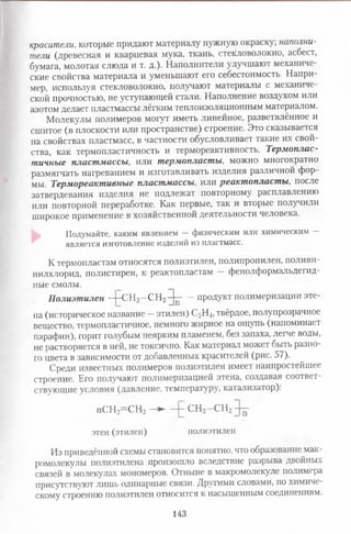 красители, которые придают материалу нужную окраску; наполни­
тели (древесная и кварцевая мука, ткань, стекловолокно, асбест,
бумага, молотая слюда и т. д.). Наполнители улучшают механиче­
ские свойства материала и уменьшают его себестоимость. Напри­
мер, используя стекловолокно, получают материалы с механиче­
ской прочностью, не уступающей стали. Наполнение воздухом или
азотом делает пластмассы лёгким теплоизоляционным материалом.
Молекулы полимеров могут иметь линейное, разветвлённое и
сшитое (в плоскости или пространстве) строение. Это сказывается
на свойствах пластмасс, в частности обусловливает такие их свой­
ства, как термопластичность и термореактивность. Термоплас­
тичные пластмассы, или термопласты, можно многократно
размягчать нагреванием и изготавливать изделия различной фор­
мы. Термореактивные пластмассы, или реактопласты, после
затвердевания изделия не подлежат повторному расплавлению
или повторной переработке. Как первые, так и вторые получили
широкое применение в хозяйственной деятельности человека.
Подумайте, каким явлением - физическим или химическим -
является изготовление изделий из пластмасс.
К термопластам относятся полиэтилен, полипропилен, поливи­
нилхлорид, полистирен, к реактопластам — фенолформальдегид-
ные смолы.
Полиэтилен —|—СНг—С Н г ^ р —продукт полимеризации эте-
на (историческое название —этилен) С2Н4,твёрдое, полупрозрачное
вещество, термопластичное, немного жирное на ощупь (напоминает
парафин), горит голубым неярким пламенем, без запаха, легче воды,
не растворяется в ней, не токсично. Как материал может быть разно­
го цвета в зависимости от добавленных красителей (рис. 57).
Среди известных полимеров полиэтилен имеет наипростейшее
строение. Его получают полимеризацией этена, создавая соответ­
ствующие условия (давление, температуру, катализатор):
п С Н з^ С Н г — —|- С Н 2—С Н 2
этен (этилен) полиэтилен
Из приведённой схемы становится понятно, что образование мак­
ромолекулы полиэтилена произошло вследствие разрыва двойных
связей в молекулах мономеров. Отныне в макромолекуле полимера
присутствуют лишь одинарные связи. Другими словами, по химиче­
скому строению полиэтилен относится к насыщенным соединениям.
143
 