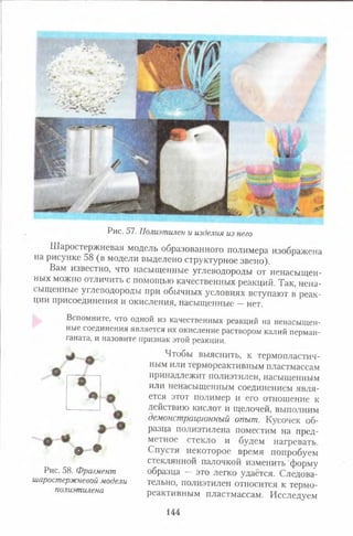 Рис. 57. Полиэтилен и изделия из него
Шаростержневая модель образованного полимера изображена
на рисунке 58 (в модели выделено структурное звено).
Вам известно, что насыщенные углеводороды от ненасыщен­
ных можно отличить с помощью качественных реакций. Так, нена­
сыщенные углеводороды при обычных условиях вступают в реак­
ции присоединения и окисления, насыщенные —нет.
Вспомните, что одной из качественных реакций на ненасыщен­
ные соединения является их окисление раствором калий перман­
ганата, и назовите признак этой реакции.
Чтобы выяснить, к термопластич­
ным или термореактивным пластмассам
принадлежит полиэтилен, насыщенным
или ненасыщенным соединением явля­
ется этот полимер и его отношение к
действию кислот и щелочей, выполним
демонстрационный опыт. Кусочек об­
разца полиэтилена поместим на пред­
метное стекло и будем нагревать.
Спустя некоторое время попробуем
стеклянной палочкой изменить форму
образца — это легко удаётся. Следова­
тельно, полиэтилен относится к термо­
реактивным пластмассам. Исследуем
• •
Рис. 58. Фрагмент
шаростержневой модели
полиэтилена
144
 