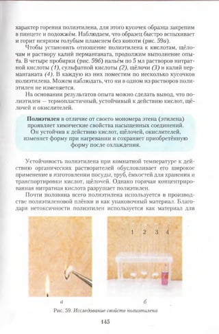 характер горения полиэтилена, для этого кусочек образца закрепим
в пинцете и подожжём. Наблюдаем, что образец быстро вспыхивает
и горит неярким голубым пламенем без копоти (рис. 59а).
Чтобы установить отношение полиэтилена к кислотам, щёло­
чам и раствору калий перманганата, продолжим выполнение опы­
та. В четыре пробирки (рис. 596) нальём по 5 мл растворов нитрат­
ной кислоты (1), сульфатной кислоты (2), щёлочи (3) и калий пер­
манганата (4). В каждую из них поместим по несколько кусочков
полиэтилена. Можем наблюдать, что ни в одном из растворов поли­
этилен не изменяется.
На основании результатов опыта можно сделать вывод, что по­
лиэтилен —термопластичный, устойчивый к действию кислот, щё­
лочей и окислителей.
Полиэтилен в отличие от своего мономера этена (этилена)
проявляет химические свойства насыщенных соединений.
Он устойчив к действию кислот, щёлочей, окислителей,
изменяет форму при нагревании и сохраняет приобретённую
форму после охлаждения.
Устойчивость полиэтилена при комнатной температуре к дей­
ствию органических растворителей обусловливает его широкое
применение в изготовлении посуды, труб, ёмкостей для хранения и
транспортировки кислот, щёлочей. Однако горячая концентриро­
ванная нитратная кислота разрушает полиэтилен.
Почти половина всего полиэтилена используется в производ­
стве полиэтиленовой плёнки и как упаковочный материал. Благо­
даря нетоксичности полиэтилен используется как материал для
1 2 3 4
I
а б
Рис. 59. Исследование свойств полиэтилена
145
 