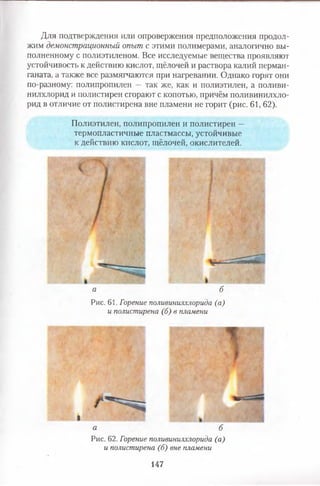 Для подтверждения или опровержения предположения продол­
жим демонстрационный опыт с этими полимерами, аналогично вы­
полненному с полиэтиленом. Все исследуемые вещества проявляют
устойчивость к действию кислот, щёлочей и раствора калий перман­
ганата, а также все размягчаются при нагревании. Однако горят они
по-разному: полипропилен — так же, как и полиэтилен, а поливи­
нилхлорид и полистирен сгорают с копотью, причём поливинилхло­
рид в отличие от полистирена вне пламени не горит (рис. 61, 62).
Полиэтилен, полипропилен и полистирен —
термопластичные пластмассы, устойчивые
к действию кислот, щёлочей, окислителей.
а б
Рис. 61. Горение поливинилхлорида (а)
и полистирена (б) в пламени
I
а б
Рис. 62. Горение поливинилхлорида (а)
и полистирена (б) вне пламени
147
 