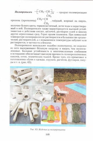 Полипропилен [~СН2 СН ^|п —продукт полимеризации
СН3
, ч с н 2= сн
пропена (пропилена) | , твердый, жирный на ощупь,
СН3
молочно-белого цвета, термопластичный, легче воды и нераствори­
мый в ней. Полипропилен также характеризуется высокой устой­
чивостью к действию кислот, щёлочей, растворов солей и многих
других агрессивных сред. Горит ярким пламенем. При комнатной
температуре полипропилен не растворяется в большинстве органи­
ческих растворителей, а с повышением температуры набухает или
растворяется, в частности в бензене.
Полипропилен используют подобно полиэтилену, но изделия
из него выдерживают большую нагрузку и нагрев, чем полиэти­
леновые. Большая устойчивость к многочисленным сгибаниям
и истиранию обеспечивает высокую прочность полипропиленовых
канатов, сеток, технических тканей. Кроме того, его применяют в
изготовлении обуви и одежды, игрушек, расчёсок, футляров, посу­
ды и т. п. (рис. 63).
Рис. 63. Изделия из полипропшена
148
 