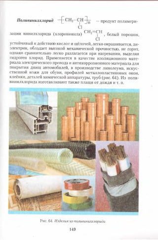 Поливинилхлорид Н г СН2~ С]Н 9п" “ продукт полимери-
С1 "
СН —СН
зации винилхлорида (хлоровинила) 2 | , белый порошок,
С1
устойчивый к действию кислот и щёлочей, легко окрашивается, ди­
электрик, обладает высокой механической прочностью, не горит,
однако сравнительно легко разлагается при нагревании, выделяя
гидроген хлорид. Применяется в качестве изоляционного мате­
риала электрического провода и антикоррозионного материала для
покрытия днищ автомобилей, в производстве линолеума, искус­
ственной кожи для обуви, профилей металлопластиковых окон,
клеёнки, деталей химической аппаратуры, труб (рис. 64). Из поли­
винилхлорида изготавливают также плащи от дождя и т. п.
Рис. 64. Изделия из поливинилхлорида
149
 