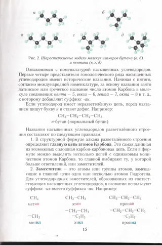 • ■ у у
* • * • * у * > ;
Рис. 2. Шаростержневые модели молекул изомеров бутана (а, б)
и пентана (в, г, д)
Ознакомимся с номенклатурой насыщенных углеводородов.
Первые четыре представителя гомологического ряда насыщенных
углеводородов имеют исторические названия. Начиная с пятого,
согласно международной номенклатуре, за основу названия взято
латинское или греческое название числа атомов Карбона в моле­
куле соединения: пента —5, гекса —6, гепта —7, окгпа —8 и т. д.,
к которому добавляют суффикс -ан.
Если углеводород имеет неразветвлённую цепь, перед назва­
нием пишут букву н и ставят дефис. Например:
сн3-сн2-сн2-сн3
н-бутан (нормальный бутан)
Названия насыщенных углеводородов разветвлённого строе­
ния составляют по следующим правилам:
1. В структурной формуле алкана разветвлённого строения
определяют главную цепь атомов Карбона. Это самая длинная
из возможных сплошная карбон-карбоновая цепь. Если в фор­
муле можно выделить несколько цепей с одинаковым коли­
чеством атомов Карбона, то главной выбирают ту, у которой
больше ответвлений, или заместителей.
2. Заместители — это атомы или группы атомов, замеща­
ющие в главной цепи один или несколько атомов Гидрогена.
Для углеводородных заместителей, образованных из соответ­
ствующих насыщенных углеводородов, в названии используют
суффикс -ил вместо суффикса -ан. Например:
сн4 сн3-сн3 сн3-сн2-сн3
метан этан пропан
—сн2—СН3 -сн2-сн2-сн3
- С Н 3 - С 2Н5 -с3н7
метил этил пропил
15
 