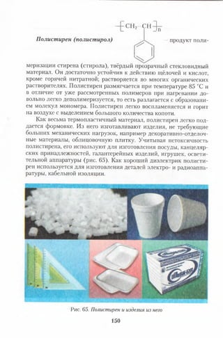 Ч г С Н . - с н ^
Полистирен (полистирол) ~ продукт поли-
меризации стирена (стирола), твёрдый прозрачный стекловидный
материал. Он достаточно устойчив к действию щёлочей и кислот,
кроме горячей нитратной; растворяется во многих органических
растворителях. Полистирен размягчается при температуре 85 °С и
в отличие от уже рассмотренных полимеров при нагревании до­
вольно легко деполимеризуется, то есть разлагается с образовани­
ем молекул мономера. Полистирен легко воспламеняется и горит
на воздухе с выделением большого количества копоти.
Как весьма термопластичный материал, полистирен легко под­
дается формовке. Из него изготавливают изделия, не требующие
больших механических нагрузок, например декоративно-отделоч-
ные материалы, облицовочную плитку. Учитывая нетоксичность
полистирена, его используют для изготовления посуды, канцеляр­
ских принадлежностей, галантерейных изделий, игрушек, освети­
тельной аппаратуры (рис. 65). Как хороший диэлектрик полисти­
рен используется для изготовления деталей электро- и радиоаппа­
ратуры, кабельной изоляции.
Рис. 65. Полистирен и изделия из него
150
 