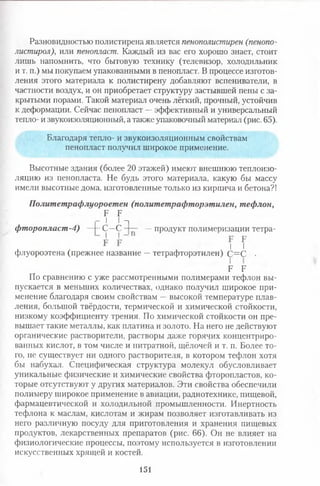 Разновидностью полистирена является пенополистирен (пенопо-
листирол), или пенопласт. Каждый из вас его хорошо знает, стоит
лишь напомнить, что бытовую технику (телевизор, холодильник
и т. п.) мы покупаем упакованными в пенопласт. В процессе изготов­
ления этого материала к полистирену добавляют вспениватели, в
частности воздух, и он приобретает структуру застывшей пены с за­
крытыми порами. Такой материал очень лёгкий, прочный, устойчив
к деформации. Сейчас пенопласт —эффективный и универсальный
тепло- и звукоизоляционный, а также упаковочный материал (рис. 65).
Благодаря тепло- и звукоизоляционным свойствам
пенопласт получил широкое применение.
Высотные здания (более 20 этажей) имеют внешнюю теплоизо­
ляцию из пенопласта. Не будь этого материала, какую бы массу
имели высотные дома, изготовленные только из кирпича и бетона?!
Политетрафлуороетен (политетрафторэтилен, тефлон,
Е Б
Г I I п
фторопласт-4) —|- С—С —продукт полимеризации тетра-
I I
флуороэтена (прежнее название —тетрафторэтилен) С=С •
Е Е
По сравнению с уже рассмотренными полимерами тефлон вы­
пускается в меньших количествах, однако получил широкое при­
менение благодаря своим свойствам —высокой температуре плав­
ления, большой твёрдости, термической и химической стойкости,
низкому коэффициенту трения. По химической стойкости он пре­
вышает такие металлы, как платина и золото. На него не действуют
органические растворители, растворы даже горячих концентриро­
ванных кислот, в том числе и нитратной, щёлочей и т. п. Более то­
го, не существует ни одного растворителя, в котором тефлон хотя
бы набухал. Специфическая структура молекул обусловливает
уникальные физические и химические свойства фторопластов, ко­
торые отсутствуют у других материалов. Эти свойства обеспечили
полимеру широкое применение в авиации, радиотехнике, пищевой,
фармацевтической и холодильной промышленности. Инертность
тефлона к маслам, кислотам и жирам позволяет изготавливать из
него различную посуду для приготовления и хранения пищевых
продуктов, лекарственных препаратов (рис. 66). Он не влияет на
физиологические процессы, поэтому используется в изготовлении
искусственных хрящей и костей.
151
 
