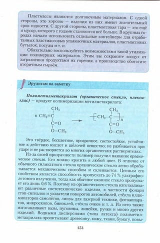 Пластмассы являются долговечным материалом. С одной
стороны, это хорошо — изделия из них имеют значительный
срок годности. С другой стороны, пластмассовая тара —это ещё
и мусор, которого с годами становится всё больше. В крупных го­
родах начали использовать отдельные контейнеры для отрабо­
танных пластмассовых упаковочных материалов, пластмассовых
бутылок, посуды и т. п.
Обязательно воспользуйтесь возможностями такой утилиза­
ции полимерных материалов. Этим вы сохраните воздух от
загрязнения продуктами их горения, а производство обогатите
вторичным сырьём.
£ Эрудитам на заметку
Полиметилметакрилат (органическое стекло, плекси­
глас) — продукт полимеризации метилметакрилата:
СИз СН3
псн2=с —Ссн2—с 1—
I I- I - 1п
с = о с = о
О -С Н з О -С Н з
Эго твёрдое, бесцветное, прозрачное, светостойкое, устойчи­
вое к действию кислот и щёлочей вещество; не разбивается при
ударе и не растворяется во многих органических растворителях.
Из-за своей прозрачности полимер получил название органи­
ческое стекло. Его можно красить в любой цвет. В отличие от
обычного силикатного стекла органическое стекло легко обраба­
тывается механическим способом и склеивается. Ценным его
свойством является способность пропускать до 74 % ультрафио­
летового излучения, тогда как обычное оконное стекло пропуска­
ет его лишь 0,6 %. Поэтому из органического стекла изготавлива­
ют различные светотехнические изделия, в частности фонари
стоп-сигналов и указатели поворотов автомобилей, стёкла иллю­
минаторов самолётов, линзы для лазерной техники, фотоаппара­
тов, микроскопов, биноклей, стёкла очков и т. д. Из него также
изготавливают вазы, пуговицы, линейки, ручки и много других
изделий. Водными дисперсиями (типа латекса) полиметил-
метакрилата пропитывают древесину, кожу, ткани, бумагу, повы­
154
 