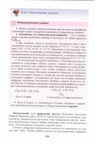 §15. Синтетические каучуки
0 ^ Информационная справка
• Кроме алканов, алкенов, алкинов, аренов и циклопарафинов,
сущес гвуют также алкадиены (диеновые углеводороды, диены).
• Алкадиены, или диеновые углеводороды, — это углеводо­
роды с двумя двойными связями в молекуле, их общая формула
спн2п_2.
• Две двойные связи в молекулах алкадиенов могут быть
размещены около одного атома Карбона С = С = С -С или у раз­
ных С—С—С—С, С = С —С—С=С. Диеновые углеводороды спо-
сооны вступать в реакции полимеризации. Наиболее широко в
промышленности используются алкадиены, у которых двойные
связи размещены через одну одинарную, например С =С —С=С.
• В составлении названий диеновых углеводородов придер­
живаются следующих общих правил: главная цепь молекулы
должна включать обе двойные связи. Нумерацию атомов Карбо­
на в цепи осуществляют так, чтобы двойные связи получили
наименьшие номера. Название алкадиеиа образуют от названия
соответствующего алкана (с таким же числом атомов Карбона),
в котором суффикс -ан заменяют на -диен; после корня названия
цифрами указывают положение двойных связей. Если есть за­
местители, то сначала указывают номера атомов Карбона, у кото­
рых они размещены, и названия заместителей. Например:
сн2=сн-сн=сн2 сн2=с-сн=сн2
СНз
бута-1,3-диен 2-метилбута- 1,3-диен (изопрен)
• Бута-1,3-диен и 2-метилбута-1,3-диен являются сырьём
для производства полимеров с общим названием каучуки.
Натуральный, или природный, каучук. Коренное население
Южной Америки уже в XVII в. умело выделять из млечного сока
(латекса) тропического растения гевеи природный каучук, кото­
рым пропитывали ткани и обувь, благодаря чему те не пропускали
воду, изготавливали из каучука упругие мячи.
Способ собирания натурального каучука не изменился до сих
пор (рис. 68а). Чтобы добыть каучук из каучуконосных деревьев,
156
 