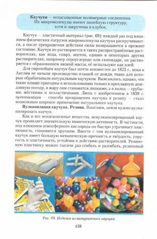 Каучуки —ненасыщенные полимерные соединения.
Их макромолекулы имеют линейную структуру,
хотя и закручены в клубок.
Каучук —эластичный материал (рис. 69): каждый раз под влия­
нием физических нагрузок макромолекулы каучука раскручивают­
ся, а после прекращения действия силы возвращаются в прежнее
состояние. Каучук не растворяется в таких распространённых раст­
ворителях, как вода, спирт, ацетон, однако в некоторых других
растворителях, например сероуглероде или скипидаре, он раство­
ряется с образованием вязкой массы, её используют как клей.
Для европейцев каучук был почти неизвестен до 1823 г., пока в
Англии не начали производство плащей от дождя, ткань для кото­
рых обрабатывали натуральным каучуком. Выяснилось, однако, что
такие плащи пригодны к использованию только в прохладную дож­
дливую погоду, в жару они становятся липкими, а в холод —грубы­
ми, жёсткими и неэластичными. Лишь с изобретением в 1839 г.
вулканизации — способа превращения каучука в резину — стало
возможным широкое применение натурального каучука.
Вулканизация каучука. Резина. Выясним, зачем нужно вулка­
низировать каучук.
Как и все ненасыщенные вещества, невулканизированный кау­
чук проявляет значительную химическую активность. В частности,
под влиянием атмосферного кислорода он быстро утрачивает элас­
тичность, становится хрупким. Вместе с тем вулканизированный
каучук имеет большую механическую прочность и твёрдость, упру­
гость и эластичность, устойчив к действию растворителей. Резино­
вую пластинку можно тысячи раз сгибать и разгибать, резиновый
Рис. 69. Изделия из натурального каучука
158
 