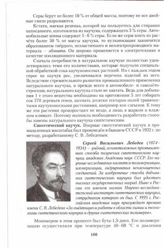 Серы берут не более 10 % от общей массы, поэтому не все двой­
ные связи разрываются.
Кстати, мягкая резинка, которой вы пользуетесь для стирания
написанного, изготовлена из каучука, содержащего 3 % серы. Авто­
мобильные шины содержат 5-6 % серы. Если же серы взять из рас­
чёта более 30 % от массы каучука, то вулканизация закончится
образованием твёрдого, неэластичного и неэлектропроводного ма­
териала — эбонита. Он широко применяется в электротехнике в
качестве изоляционного материала.
Сначала потребности в натуральном каучуке полностью удов­
летворялись теми его количествами, которые получали специаль­
ной обработкой сока каучуконосных растений. Но с каждым годом
спрос на каучук рос, увеличивался перечень изделий из него.
Вследствие стремительного развития промышленного применения
натурального каучука, и прежде всего в автомобиле- и самолёто­
строении, натурального каучука стало не хватать. Ведь для добыва­
ния 1 т этого вещества необходимо на протяжении 5 лет собирать
сок 270 деревьев гевеи, засевать десятки гектаров полей травянис­
тыми каучуконосными растениями, например кок-сагызом. К тому
же эти растения произростают не везде, а лишь в жарком и влаж­
ном климате. Поэтому возникла необходимость разработать спосо­
бы замены натурального каучука синтетическим.
Синтетический каучук. Впервые синтетический каучук в про­
мышленных масштабах был произведён в бывшем СССР в 1932 г. по
методу, разработанному С. В. Лебедевым.
Сергей Васильевич Лебедев (1874-
1934) —учёный, основоположник промышлен­
ного способа получения синтетического кау­
чука, академик Академии наук СССР. Его на­
учные исследования касаются полимеризации,
изомеризации, гидрирования ненасыщенных
соединений. За изобретение способа добыва­
ния синтетического каучука был удостоен
высоких государственных наград. Ныне в Рос­
сии его именем назван Научно-исследова­
тельский институт синтетического каучука,
сотрудником которого он был. С 1995 г. Рос­
сийская академия наук присуждает премию
имени С. В. Лебедева «За выдающиеся работы в области химии и техно­
логии синтетического каучука и других синтетических полимеров».
Мономером в этом процессе был бута-1,3-диен. Его полимери­
зацию осуществляли при температуре 40-60 °С и давлении
160
 