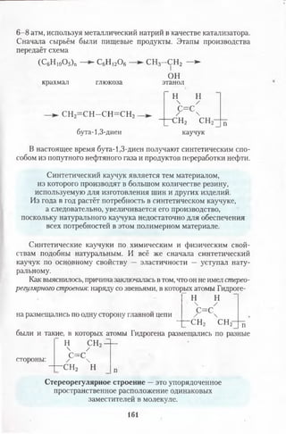 6 -8 атм, используя металлический натрий в качестве катализатора.
Сначала сырьём были пищевые продукты. Этапы производства
передаёт схема
-с6н12о6-(С6Н 10О5)п
крахмал глюкоза
СН2= С Н -С Н = С Н 2
бута-1,3-диен
с н 3--СН 2 —►
1
ОН
этанол
н н
 /
с= с
/ 
—с н 2 сн п
каучук
В настоящее время бута-1,3-диен получают синтетическим спо­
собом из попутного нефтяного газа и продуктов переработки нефти.
Синтетический каучук является тем материалом,
из которого производят в большом количестве резину,
используемую для изготовления шин и других изделий.
Из года в год растёт потребность в синтетическом каучуке,
а следовательно, увеличивается его производство,
поскольку натурального каучука недостаточно для обеспечения
всех потребностей в этом полимерном материале.
Синтетические каучуки по.химическим и физическим свой­
ствам подобны натуральным. И всё же сначала синтетический
каучук по основному свойству — эластичности — уступал нату­
ральному.
Как выяснилось, причина заключалась в том, что он не имел стерео-
регулярного строения: наряду со звеньями, в которых атомы Гидроге-
” И Н
на размещались по одну сторону главной цепи
 /
С=С
/ 
-сн2 сн2- п
были и такие, в которых атомы Гидрогена размещались по разные
Н СН2
 /
с=сстороны:
- с н 2

И п
Стереорегулярное строение —это упорядоченное
пространственное расположение одинаковых
заместителей в молекуле.
161
 