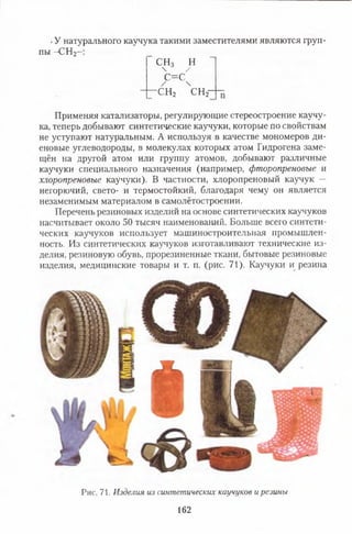 .У натурального каучука такими заместителями являются груп­
пы -С Н 2-
СН3 Н
 5 /
с = с ч
-с н 2 с н 2
Применяя катализаторы, регулирующие стереостроение каучу­
ка, теперь добывают синтетические каучуки, которые по свойствам
не уступают натуральным. А используя в качестве мономеров ди­
еновые углеводороды, в молекулах которых атом Гидрогена заме­
щён на другой атом или группу атомов, добывают различные
каучуки специального назначения (например, фгпоропреновые и
хлоропреновые каучуки). В частности, хлоропреновый каучук —
негорючий, свето- и термостойкий, благодаря чему он является
незаменимым материалом в самолётостроении.
Перечень резиновых изделий на основе синтетических каучуков
насчитывает около 50 тысяч наименований. Больше всего синтети­
ческих каучуков использует машиностроительная промышлен­
ность. Из синтетических каучуков изготавливают технические из­
делия, резиновую обувь, прорезиненные ткани, бытовые резиновые
изделия, медицинские товары и т. п. (рис. 71). Каучуки и резина
Рис. 71. Изделия из синтетических каучуков ирезины
162
 