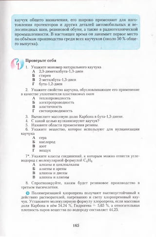 каучук общего назначения, его широко применяют для изго­
товления протекторов и других деталей автомобильных и ве­
лосипедных шин, резиновой обуви, а также в радиотехнической
промышленности. В настоящее время он занимает первое место
по объёмам производства среди всех каучуков (около 50 % обще­
го выпуска).
П , Проверьте себя
' 1. Укажите мономер натурального каучука
А 2,3-диметилбута-1,3-диен
Б стирен
В 2-метилбута-1,3-диен
Г бута-1,2-диен
2. Укажите свойство каучука, обусловливающее его применение
в качестве уплотнителя пластиковых окон
А теплопроводность
Б электропроводность
В эластичность
Г светопроводимость
3. Вычислите массовую долю Карбона в бута-1,3-диене.
4. С какой целью вулканизируют каучук?
5. Назовите области применения резины.
6. Укажите вещество, которое используют для вулканизации
каучука
А сера
Б кислород
В азот
Г воздух
7*. Укажите классы соединений, к которым можно отнести угле­
водород с молекулярной формулой С4Н6
А алканы и циклоалканы
Б алкены и арены
В алкины и диены
В алкины и алкены
8. Спрогнозируйте, каким будет резиновое производство в
третьем тысячелетии.
© Полимеризацией хлоропрена получают высокоустойчивый к
действию растворителей, нагреванию и свету хлоропреновый кау­
чук. Установите молекулярную формулу хлоропрена, если массовая
доля Карбона в нём 54,24 %, Гидрогена —5,65 %, а относительная
плотность паров вещества по водороду составляет 44,25.
165
 
