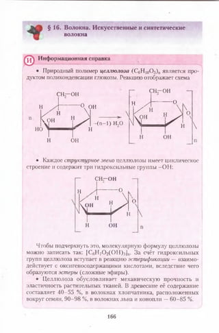 § 16. Волокна. Искусственные и синтетические
волокна
© Информационная справка
Природный полимер целлюлоза (С6Н 10О5)п является про­
дуктом поликонденсации глюкозы. Реакцию отображает схема
сн—ОН
г - СН-ОН
н '°^О Н
X н 
Сон н^
НО  інт— нііГ н
N
-(п-1) Н,0
н он
н
N
-о
X и  хп
ч £ _ И „ '
н он

• Каждое структурное звено целлюлозы имеет циклическое
строение и содержит три гидроксильные группы -О Н :
г— С Н - О Н
н

-о
X н  п
Т — И ,'
н он

Чтобы подчеркнуть это, молекулярную формулу целлюлозы
можно записать так: |С вИ 70 2(0Н),ч]п. За счёт гидроксильных
групп целлюлоза вступает в реакцию эстерификации — взаимо­
действует с оксигеносодержащими кислотами, вследствие чего
образуются эстеры (сложные эфиры).
• Целлюлоза обусловливает механическую прочность и
эластичность растительных тканей. В древесине её содержание
составляет 40-55 %, в волокнах хлопчатника, расположенных
вокруг семян, 90-98 %, в волокнах льна и конопли —60-85 %.
166
 