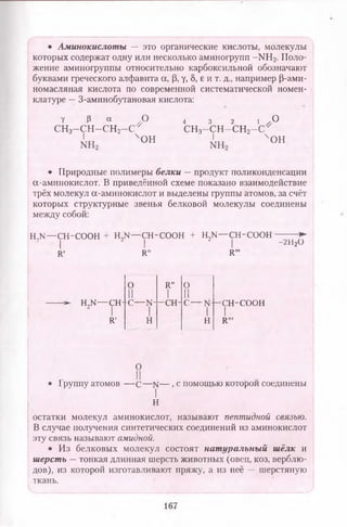 • Аминокислоты — это органические кислоты, молекулы
которых содержат одну или несколько аминогрупп -К Н 2. Поло­
жение аминогруппы относительно карбоксильной обозначают
буквами греческого алфавита а, Р, у, 5, е и т. д., например (3-ами-
номасляная кислота по современной систематической номен­
клатуре —3-аминобутановая кислота:
V Р « 4 3 2 1 / 0
сн3-сн-с,н2- с У С Н 3-С Н -С Н 2-С Г
' , " Ч0 Н ' х о н
• Природные полимеры белки —продукт поликонденсации
а-аминокислот. В приведённой схеме показано взаимодействие
трёх молекул а-аминокислот и выделены группы атомов, за счёт
которых структурные звенья белковой молекулы соединены
между собой:
Н ^ — СН-СООН + Н,ы— СН-СООН + Н ^ — СН-СООН — —►
| | I - 2Н20
к , к „ Ки,
н,ы— сн
2 I
К'
0 Я" 0
II 1 II
-с--Н- -сн- с— N
н н
-сн-соон
IК ",
о
II• Группу атомов — с —N— , с помощью которой соединены
I
Н
остатки молекул аминокислот, называют пептидной связью.
В случае получения синтетических соединений из аминокислот
эту связь называют амидной.
• Из белковых молекул состоят нат уральны й шёлк и
шерсть —тонкая длинная шерсть животных (овец, коз, верблю­
дов), из которой изготавливают пряжу, а из неё — шерстяную
ткань.
167
 