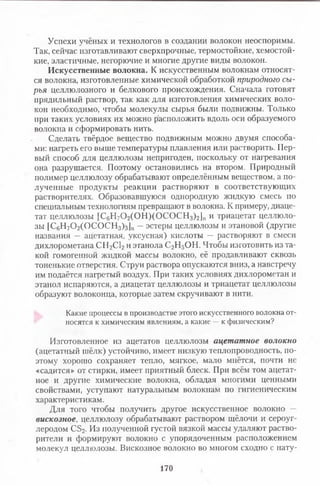 Успехи учёных и технологов в создании волокон неоспоримы.
Так, сейчас изготавливают сверхпрочные, термостойкие, хемостой-
кие, эластичные, негорючие и многие другие виды волокон.
Искусственные волокна. К искусственным волокнам относят­
ся волокна, изготовленные химической обработкой природного сы­
рья целлюлозного и белкового происхождения. Сначала готовят
прядильный раствор, так как для изготовления химических воло­
кон необходимо, чтобы молекулы сырья были подвижны. Только
при таких условиях их можно расположить вдоль оси образуемого
волокна и сформировать нить.
Сделать твёрдое вещество подвижным можно двумя способа­
ми: нагреть его выше температуры плавления или растворить. Пер­
вый способ для целлюлозы непригоден, поскольку от нагревания
она разрушается. Поэтому остановились на втором. Природный
полимер целлюлозу обрабатывают определённым веществом, а по­
лученные продукты реакции растворяют в соответствующих
растворителях. Образовавшуюся однородную жидкую смесь по
специальным технологиям превращают в волокна. К примеру, диаце­
тат целлюлозы [С6Н70 2(0 Н )(0 С 0 С Н 3)2]п и триацетат целлюло­
зы [С6Н70 2(0 С 0 С Н 3)з]п —эстеры целлюлозы и этановой (другие
названия — ацетатная, уксусная) кислоты — растворяют в смеси
дихлорометана СН2С12и этанола С2Н5ОН. Чтобы изготовить из та­
кой гомогенной жидкой массы волокно, её продавливают сквозь
тоненькие отверстия. Струи раствора опускаются вниз, а навстречу
им подаётся нагретый воздух. При таких условиях дихлорометан и
этанол испаряются, а диацетат целлюлозы и триацетат целлюлозы
образуют волоконца, которые затем скручивают в нити.
Какие процессы в производстве этого искусственного волокна от­
носятся к химическим явлениям, а какие —к физическим?
Изготовленное из ацетатов целлюлозы ацетатное волокно
(ацетатный шёлк) устойчиво, имеет низкую теплопроводность, по­
этому хорошо сохраняет тепло, мягкое, мало мнётся, почти не
«садится» от стирки, имеет приятный блеск. При всём том ацетат­
ное и другие химические волокна, обладая многими ценными
свойствами, уступают натуральным волокнам по гигиеническим
характеристикам.
Для того чтобы получить другое искусственное волокно —
вискозное, целлюлозу обрабатывают раствором щёлочи и сероуг­
леродом С32. Из полученной густой вязкой массы удаляют раство­
рители и формируют волокно с упорядоченным расположением
молекул целлюлозы. Вискозное волокно во многом сходно с нату­
170
 