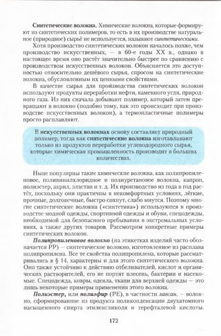 Синтетические волокна. Химические волокна, которые формиру­
ют из синтетических полимеров, то есть в их производстве натураль­
ное (природное) сырьё не используется, называют синтетическими.
Хотя производство синтетических волокон началось позже, чем
производство искусственных, — в 60-е годы XX в., однако в
настоящее время оно растёт значительно быстрее по сравнению с
производством искусственных волокон. Объясняется это доступ­
ностью относительно дешёвого сырья, спросом на синтетические
волокна, обусловленным их ценными свойствами.
В качестве сырья для производства синтетических волокон
используют продукты переработки нефти, каменного угля, природ­
ного газа. Из них сначала добывают полимер, который затем пре­
вращают в волокно (подобно тому, как это происходит при произ­
водстве искусственных волокон), а термопластичные полимеры
просто расплавляют.
В искусственных волокнах основу составляет природный
полимер, тогда как синтетические волокна изготавливают
только из продуктов переработки углеводородного сырья,
которые химическая промышленность производит в больших
количествах.
Ныне популярны такие химические волокна, как полипропиле­
новое, поливинилхлоридное и полиуретановое волокна, капрон,
полиэстер, акрил, эластан и т. д. Их производство из года в год рас­
тёт, поскольку они практичны в некомфортных условиях, лёгкие,
прочные, долговечные, быстро сохнут, слабо мнутся. Поэтому мно­
гие синтетические волокна («синтетика») используются в произ­
водстве модной одежды, спортивной одежды и обуви, спецодежды,
необходимой для безопасного пребывания в экстремальных усло­
виях, а также других товаров. Рассмотрим конкретные примеры
синтетических волокон.
Полипропиленовое волокно (на этикетках изделий часто обоз­
начается РР) —синтетическое волокно, изготовленное из расплава
полипропилена. Все те свойства полипропилена, которые рассмат­
ривались в § 14, характерны и для этого синтетического волокна.
Оно также устойчиво к действию отбеливателей, кислот и органи­
ческих растворителей, его не портят плесень, бактерии и насеко­
мые. Спецодежда, ковры, одеяла, ткани для верхней одежды —это
лишь некоторые примеры применения этого волокна.
Полиэстер, пли полиэфир (РЕ), в частности лавсан, —волок­
но, сформированное из продукта пйликонденсации двухатомного
насыщенного спирта этиленгликоля и терефталевой кислоты.
172
 