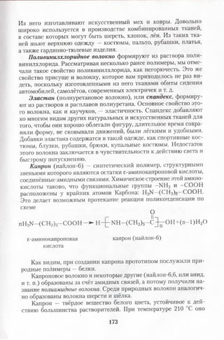 Из него изготавливают искусственный мех и ковры. Довольно
широко используется в производстве комбинированных тканей,
в составе которых могут быть шерсть, хлопок, лён. Из таких тка­
ней шьют верхнюю одежду — костюмы, пальто, рубашки, платья,
а также гардинно-тюлевые изделия.
Поливинилхлоридное волокно формируют из раствора поли­
винилхлорида. Рассматривая несколько ранее полимеры, мы отме­
чали такое свойство поливинилхлорида, как негорючесть. Это же
свойство присуще и волокну, которое вам приходилось не раз ви­
деть, поскольку изготовленными из него тканями обиты сидения
автомобилей, самолётов, современных электричек и т. д.
Эластан (полиуретановое волокно), или спандекс, формиру­
ют из растворов и расплавов полиуретана. Основное свойство это­
го волокна, как и каучуков, — эластичность. Спандекс добавляют
ко многим видам других натуральных и искусственных тканей для
того, чтобы они хорошо облегали фигуру, длительное время сохра­
няли форму, не сковывали движений, были лёгкими и удобными.
Добавки эластана содержатся в такой одежде, как спортивные кос­
тюмы, блузки, рубашки, брюки, купальные костюмы. Недостаток
этого волокна заключается в чувствительности к действию света и
быстрому потускнению.
Капрон (найлон-6) — синтетический полимер, структурными
звеньями которого являются остатки 6-аминокапроновой кислоты,
соединённые амидными связями. Химическое строение этой амино­
кислоты таково, что функциональные группы -М Н2 и -С О О Н
расположены у крайних атомов Карбона: Н-Л^—(СН 2)5—СООН.
Это делает возможным протекание реакции поликонденсации по
схеме
О
пН2К -(С Н 2)5-С О О Н —► Н -£ -М Н -(С Н 2)5- С ^ 0 Н + ( п - 1 ) Н 20
е-аминокапроновая капрон (найлон-6)
кислота
Как видим, при создании капрона прототипом послужили при­
родные полимеры —белки.
Капроновое волокно и некоторые другие (найлон-6,6, или анид,
и т. п.) образованы за счёт амидных связей, а потому получили на­
звание полиамидные волокна. Среди природных волокон аналогич­
но образованы волокна шерсти и шёлка.
Капрон — твёрдое вещество белого цвета, устойчивое к дей­
ствию большинства растворителей. При температуре 210 С оно
173
 