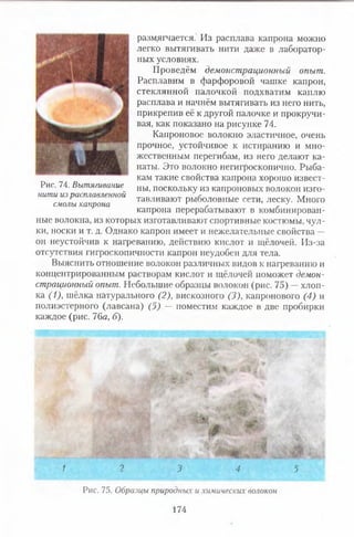 размягчается. Из расплава капрона можно
легко вытягивать нити даже в лаборатор­
ных условиях.
Проведём демонстрационный опыт.
Расплавим в фарфоровой чашке капрон,
стеклянной палочкой подхватим каплю
расплава и начнём вытягивать из него нить,
прикрепив её к другой палочке и прокручи­
вая, как показано на рисунке 74.
Капроновое волокно эластичное, очень
прочное, устойчивое к истиранию и мно­
жественным перегибам, из него делают ка­
наты. Это волокно негигроскопично. Рыба­
кам такие свойства капрона хорошо извест­
ны, поскольку из капроновых волокон изго­
тавливают рыболовные сети, леску. Много
капрона перерабатывают в комбинирован­
ные волокна, из которых изготавливают спортивные костюмы, чул­
ки, носки и т. д. Однако капрон имеет и нежелательные свойства —
он неустойчив к нагреванию, действию кислот и щёлочей. Из-за
отсутствия гигроскопичности капрон неудобен для тела.
Выяснить отношение волокон различных видов к нагреванию и
концентрированным растворам кислот и щёлочей поможет демон­
страционный опыт. Небольшие образцы волокон (рис. 75) —хлоп­
ка (1), шёлка натурального (2), вискозного (3), капронового (4) и
полиэстерного (лавсана) (5) — поместим каждое в две пробирки
каждое (рис. 76а, б).
« . й
1 2 3 4 5
Рис. 75. Образцы природных и химических волокон
174
Рис. 74. Вытягивание
нити из расплавленной
смолы капрона
 