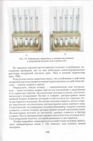 Рис. 76. Отношение природных и химических волокон
к нитратной кислоте (а) и щёлочи (б)
Не нарушая порядка расположения волокон в пробирках, по
очерёдно проверим, как на них действуют концентрированные
растворы нитратной кислоты (рис. 76а) и натрий гидроксида
(рис. 766).
Результаты опыта свидетельствуют, что устойчивым к действию
нитратной кислоты является полиэстерное волокно, а к действию щё­
лочи —хлопок, капрон и лавсан.
Определить, какую основу - синтетическую или натураль­
ную —имеет волокно, можно ещё по его отношению к нагреванию
и по характеру горения. Целлюлозные волокна (хлопок, ацетатное,
вискозное) вспыхивают быстро и сгорают, распространяя запах
жжёной бумаги. Комочек, который остаётся после их сгорания, лег­
ко растирается пальцами. Белковые волокна (шерсть, шёлк) сгора­
ют аналогично целлюлозным, распространяя запах жжёного пера.
Синтетические полиамидные волокна (например, капрон) сначала
плавятся, а затем сгорают, распространяя резкий мышиный запах.
Полиэстерные волокна (в частности, лавсан) плавятся и быстро
сгорают. После прекращения горения синтетических волокон оста­
ётся нехрупкий комочек, который пальцами не растирается.
Чтобы подробнее ознакомиться со свойствами волокон, выпол­
ните лабораторный опыт 7. Он поможет вам усвоить новый
материал.
175
 