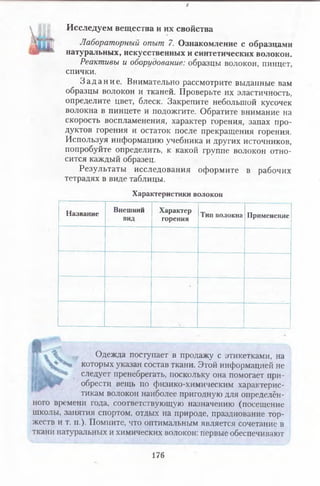*
Исследуем вещества и их свойства
Лабораторный опыт 7. Ознакомление с образцами
натуральных, искусственных и синтетических волокон.
Реактивы и оборудование: образцы волокон, пинцет,
спички.
З а д а н и е . Внимательно рассмотрите выданные вам
образцы волокон и тканей. Проверьте их эластичность,
определите цвет, блеск. Закрепите небольшой кусочек
волокна в пинцете и подожгите. Обратите внимание на
скорость воспламенения, характер горения, запах про­
дуктов горения и остаток после прекращения горения.
Используя информацию учебника и других источников,
попробуйте определить, к какой группе волокон отно­
сится каждый образец.
Результаты исследования оформите в рабочих
тетрадях в виде таблицы.
Характеристики волокон
Название Внешний
вид
Характер
горения Тип волокна Применение
*
Одежда поступает в продажу с этикетками, на
которых указан состав ткани. Этой информацией не
следует пренебрегать, поскольку она помогает при­
обрести вещь по физико-химическим характерис­
тикам волокон наиболее пригодную для определён­
ного времени года, соответствующую назначению (посещение
школы, занятия спортом, отдых на природе, празднование тор­
жеств и т. п.). Помните, что оптимальным является сочетание в
ткани натуральных и химических волокон: первые обеспечивают
176
 