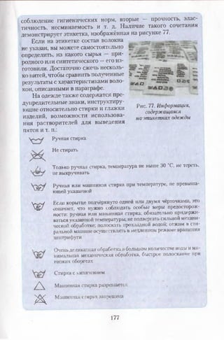 соблюдение гигиенических норм, вторые — прочность, элас­
тичность, несминаемость и т. д. Наличие такого сочетания
демонстрирует этикетка, изображённая на рисунке 77.
Если на этикетке состав волокна
не указан, вы можете самостоятельно
определить, из какого сырья — при­
родного или синтетического —его из­
готовили. Достаточно сжечь несколь­
ко нитей, чтобы сравнить полученные
результаты с характеристиками воло­
кон, описанными в параграфе.
На одежде также содержатся пре­
дупредительные знаки, инструктиру­
ющие относительно стирки и глажки
изделий, возможности использова­
ния растворителей для выведения
пятен и т. п.:
Ручная стирка
Не стирать
Только ручная стирка, температура не выше 30 °С, не тереть,
не выкручивать
Ручная или машинная стирка при температуре, не превыша­
ющей указанной
Если корытце подчёркнуто одной или двумя чёрточками, это
означает, что нужно соблюдать особые меры предосторож­
ности: ручная или машинная стирка; обязательно придержи­
ваться указаннойтемпературы; не подвергать сильной механи­
ческой обработке; полоскать прохладной водой; отжим в сти­
ральной машине осуществлять в медленном режиме вращения
центрифуги
Оченьделикатнаяобработкав большом количестве воды и ми­
нимальная механическая обработка, быстрое полоскание при
низких оборотах
Стирка с кипячением
Машинная стирка разрешается
Машинная стирка запрещена
Хж/
X®/
А
Ж
“ • .й ВС* -
Лй’ Л'дВЯй ар»*
» "»„“ к- !3 й
шла а а *
Рис. 77. Информация,
содержащаяся
на'этикетках одежды
177
 