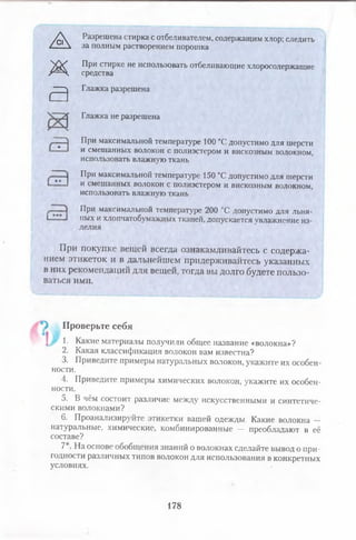 А Разрешена стирка с отбеливателем, содержащим хлор; следить
за полным растворением порошка
При стирке не использовать отбеливающие хлоросодержащие
средства
Глажка разрешена
Глажка не разрешена
При максимальной температуре 100 °Сдопустимо для шерсти
и смешанных волокон с полиэстером и вискозным волокном,
использовать влажную ткань
При максимальной температуре 150 °Сдопустимо для шерсти
и смешанных волокон с полиэстером и вискозным волокном,
использовать влажную ткань
При максимальной температуре 200 °С допустимо для льня­
ных и хлопчатобумажных тканей, допускается увлажнение из­
делия
При покупке вещей всегда ознакамливайтесь с содержа­
нием этикеток и в дальнейшем придерживайтесь указанных
в них рекомендаций для вещей, тогда вы долго будете пользо­
ваться ими.
) Проверьте себя
! г 1- Какие материалы получили общее название «волокна»?
2. Какая классификация волокон вам известна?
3. Приведите примеры натуральных волокон, укажите их особен­
ности.
4. Приведите примеры химических волокон, укажите их особен­
ности.
5. В чём состоит различие между искусственными и синтетиче­
скими волокнами?
6. Проанализируйте этикетки вашей одежды. Какие волокна —
натуральные, химические, комбинированные — преобладают в её
составе?
7 . На основе обобщения знаний о волокнах сделайте вывод о при­
годности различных типов волокон для использования в конкретных
условиях.
ж
а
178
 