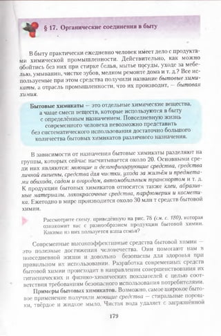 - § 17. Органические соединения в быту
В быту практически ежедневно человек имеет дело с продукта­
ми химической промышленности. Действительно, как можно
обойтись без них при стирке белья, мытье посуды, уходе за мебе­
лью, умывании, чистке зубов, мелком ремонте дома и т. д.? Все ис­
пользуемые при этом средства получили название бытовые хими­
каты, а отрасль промышленности, что их производит, — бытовая
химия.
Бытовые химикаты —это отдельные химические вещества,
а чаще смеси веществ, которые используются в быту
с определённым назначением. Повседневную жизнь
современного человека невозможно представить
без систематического использования достаточно большого
количества бытовых химикатов различного назначения.
В зависимости от назначения бытовые химикаты разделяют на
группы, которых сейчас насчитывается около 20. Основными сре­
ди них являются: моющие и дезинфицирующие средства, средства
личной гигиены, средства для чистки, ухода за жильём и предмета­
ми обихода, садом и огородом, автомобильным транспортом и т. д.
К продукции бытовых химикатов относятся также клеи, аоразив-
ные материалы, лакокрасочные средства, парфюмерия и космети­
ка. Ежегодно в мире производится около 30 млн т средств бытовой
химии.
Рассмотрите схему, приведённую на рис. 78 (см. с. 180), которая
ознакомит вас с разнообразием продукции бытовой химии.
Какими из них пользуется ваша семья?
Современные высокоэффективные средства бытовой химии -
это полезные достижения человечества. Они помогают нам в
повседневной жизни и довольно безопасны для здоровья при
правильном их использовании. Разработка современных средств
бытовой химии происходит в направлении совершенствования их
гигиенических и физико-химических показателей с целью соот­
ветствия требованиям безопасного использования потребителями.
Примеры бытовых химикатов. Возможно, самое широкое быто­
вое применение получили моющие средства — стиральные порош­
ки, твёрдое и жидкое мыло. Чистая вода удаляет с загрязнённой
179
 