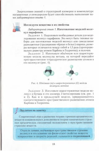Закреплению знаний о структурной изомерии и номенклатуре
насыщенных углеводородов будет способствовать выполнение ва­
ми лабораторного опыта 1.
Я Л
I -
Исследуем вещества и их свойства
Лабораторный опыт 1. Изготовление моделей моле­
кул парафинов.
З а д а н и е 1. Подготовьте необходимые детали для моде­
лирования молекул парафинов. Это могут быть типовые на­
боры для изготовления моделей молекул или самодельные
разноцветные (традиционно чёрные и белые) шарики, разме­
ры которых отличаются между собой в 1,5 раза (пропорцио­
нально диаметру атомов Карбона и Гидрогена), и палочки.
З а д а н и е 2. Изготовьте объёмную или шаростерЖ-
невую модель молекулы метана, на которой передайте
пространственное тетраэдрическое размещение атомов в
его молекуле (рис. 4).
А » V »
а б
Рис. 4. Объёмном (а) и шаростержневая (б) модели
молекулы метана
З а д а н и е 3. Изготовьте шаростержневые модели мо­
лекул н-бутана и его изомера 2-метилпропана (см. рис. 1
и 2). Как и в предыдущей модели, придерживайтесь
соответствующего пространственного размещения атомов
Карбона и Гидрогена.
дитам на заметку
Современный этап в развитии теории строения органических
веществ ознаменовался дополнением теории химического строе­
ния органических соединений положением о пространственном
строении веществ.
Отрасль химии, изучающая пространственное строение
молекул и его влияние на физические свойства веществ,
направление и скорость реакций, называется стереохимией.
. ■ШШШ'
18
 