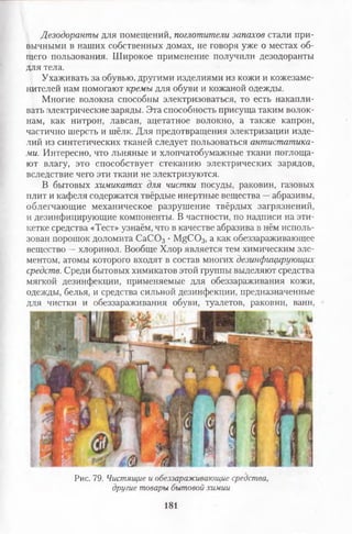Дезодоранты для помещений, поглотители запахов стали при­
вычными в наших собственных домах, не говоря уже о местах об­
щего пользования. Широкое применение получили дезодоранты
для тела.
Ухаживать за обувью, другими изделиями из кожи и кожезаме­
нителей нам помогают кремы для обуви и кожаной одежды.
Многие волокна способны электризоваться, то есть накапли­
вать электрические заряды. Эта способность присуща таким волок­
нам, как нитрон, лавсан, ацетатное волокно, а также капрон,
частично шерсть и шёлк. Для предотвращения электризации изде­
лий из синтетических тканей следует пользоваться антистатика­
ми. Интересно, что льняные и хлопчатобумажные ткани поглоща­
ют влагу, это способствует стеканию электрических зарядов,
вследствие чего эти ткани не электризуются.
В бытовых химикатах для чистки посуды, раковин, газовых
плит и кафеля содержатся твёрдые инертные вещества —абразивы,
облегчающие механическое разрушение твёрдых загрязнений,
и дезинфицирующие компоненты. В частности, по надписи на эти­
кетке средства «Тест» узнаём, что в качестве абразива в нём исполь­
зован порошок доломита С аС 03 • MgCOз, а как обеззараживающее
вещество —хлоринол. Вообще Хлор является тем химическим эле­
ментом, атомы которого входят в состав многих дезинфицирующих
средств. Среди бытовых химикатов этой группы выделяют средства
мягкой дезинфекции, применяемые для обеззараживания кожи,
одежды, белья, и средства сильной дезинфекции, предназначенные
для чистки и обеззараживания обуви, туалетов, раковин, ванн,
Рис. 79. Чистящие и обеззараживающие средства,
другие товары бытовой химии
181
 