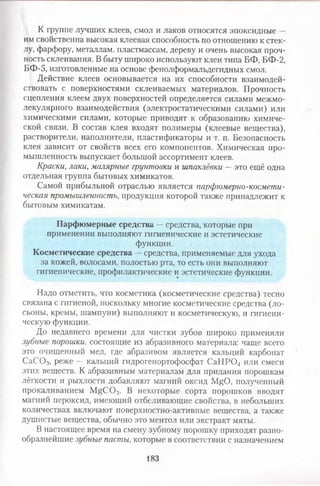 К группе лучших клеев, смол и лаков относятся эпоксидные —
им свойственна высокая клеевая способность по отношению к стек­
лу, фарфору, металлам, пластмассам, дереву и очень высокая проч­
ность склеивания. В быту широко используют клеи типа БФ, БФ-2,
БФ-5, изготовленные на основе фенолформальдегидных смол.
Действие клеев основывается на их способности взаимодей­
ствовать с поверхностями склеиваемых материалов. Прочность
сцепления клеем двух поверхностей определяется силами межмо-
лекулярного взаимодействия (электростатическими силами) или
химическими силами, которые приводят к образованию химиче­
ской связи. В состав клея входят полимеры (клеевые вещества),
растворители, наполнители, пластификаторы и т. п. Безопасность
клея зависит от свойств всех его компонентов. Химическая про­
мышленность выпускает большой ассортимент клеев.
Краски, лаки, малярные грунтовки и шпаклёвки —это ещё одна
отдельная группа бытовых химикатов.
Самой прибыльной отраслью является парфюмерно-космети­
ческая промышленность, продукция которой также принадлежит к
бытовым химикатам.
Парфюмерные средства —средства, которые при
применении выполняют гигиенические и эстетические
функции.
Косметические средства —средства, применяемые для ухода
за кожей, волосами, полостью рта, то есть они выполняют
гигиенические, профилактические и эстетические функции.
Надо отметить, что косметика (косметические средства) тесно
связана с гигиеной, поскольку многие косметические средства (ло­
сьоны, кремы, шампуни) выполняют и косметическую, и гигиени­
ческую функции.
До недавнего времени для чистки зубов широко применяли
зубные порошки, состоящие из абразивного материала: чаще всего
это очищенный мел, где абразивом является кальций карбонат
С аС 03, реже — кальций гидрогенортофосфат СаНРС34 или смеси
этих веществ. К абразивным материалам для придания порошкам
лёгкости и рыхлости добавляют магний оксид Р^О , полученный
прокаливанием Гу^С03. В некоторые сорта порошков вводят
магний пероксид, имеющий отбеливающие свойства, в небольших
количествах включают поверхностно-активные вещества, а также
душистые вещества, обычно это ментол или экстракт мяты.
В настоящее время на смену зубному порошку приходят разно­
образнейшие зубные пасты, которые в соответствии с назначением
183
 