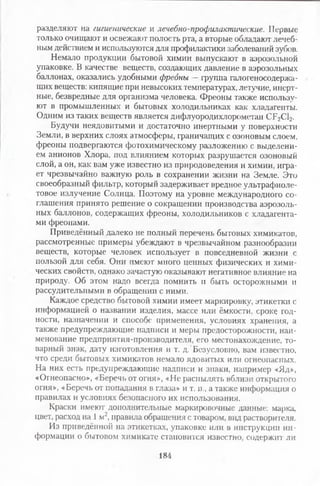разделяют на гигиенические и лечебно-профилактические. Первые
только очищают и освежают полость рта, а вторые обладают лечеб­
ным действием и используются для профилактики заболеваний зубов.
Немало продукции бытовой химии выпускают в аэрозольной
упаковке. В качестве веществ, создающих давление в аэрозольных
баллонах, оказались удобными фреоны —группа галогеносодержа­
щих веществ: кипящие при невысоких температурах, летучие, инерт­
ные, безвредные для организма человека. Фреоны также использу­
ют в промышленных и бытовых холодильниках как хладагенты.
Одним из таких веществ является дифлуородихлорометан СР2С12.
Будучи неядовитыми и достаточно инертными у поверхности
Земли, в верхних слоях атмосферы, граничащих с озоновым слоем,
фреоны подвергаются фотохимическому разложению с выделени­
ем анионов Хлора, под влиянием которых разрушается озоновый
слой, а он, как вам уже известно из природоведения и химии, игра­
ет чрезвычайно важную роль в сохранении жизни на Земле. Это
своеобразный фильтр, который задерживает вредное ультрафиоле­
товое излучение Солнца. Поэтому на уровне международного со­
глашения принято решение о сокращении производства аэрозоль­
ных баллонов, содержащих фреоны, холодильников с хладагента­
ми фреонами.
Приведённый далеко не полный перечень бытовых химикатов,
рассмотренные примеры убеждают в чрезвычайном разнообразии
веществ, которые человек использует в повседневной жизни с
пользой для себя. Они имеют много ценных физических и хими­
ческих свойств, однако зачастую оказывают негативное влияние на
природу. Об этом надо всегда помнить и быть осторожными и
рассудительными в обращении с ними.
Каждое средство бытовой химии имеет маркировку, этикетки с
информацией о названии изделия, массе или ёмкости, сроке год­
ности, назначении и способе применения, условиях хранения, а
также предупреждающие надписи и меры предосторожности, наи­
менование предприятия-производителя, его местонахождение, то­
варный знак, дату изготовления и т. д. Безусловно, вам известно,
что среди бытовых химикатов немало ядовитых или огнеопасных.
На них есть предупреждающие надписи и знаки, например «Яд»,
«Огнеопасно», «Беречь от огня», «Не распылять вблизи открытого
огня», «Беречь от попадания в глаза» и т. п., а также информация о
правилах и условиях безопасного их использования.
Краски имеют дополнительные маркировочные данные: марка,
цвет, расход на 1 м2, правила обращения с товаром, вид растворителя.
Из приведённой на этикетках, упаковке или в инструкции ин­
формации о бытовом химикате становится известно, содержит ли
184
 