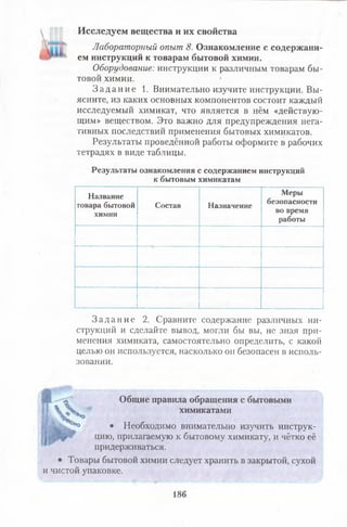 Исследуем вещества и их свойства
Лабораторный опыт 8. Ознакомление с содержани­
ем инструкций к товарам бытовой химии.
Оборудование: инструкции к различным товарам бы­
товой химии.
З а д а н и е 1. Внимательно изучите инструкции. Вы­
ясните, из каких основных компонентов состоит каждый
исследуемый химикат, что является в нём «действую­
щим» веществом. Это важно для предупреждения нега­
тивных последствий применения бытовых химикатов.
Результаты проведённой работы оформите в рабочих
тетрадях в виде таблицы.
Результаты ознакомления с содержанием инструкций
к бытовым химикатам
Название
товара бытовой
химии
Состав Назначение
Меры
безопасности
во время
работы
З а д а н и е 2. Сравните содержание различных ин­
струкций и сделайте вывод, могли бы вы, не зная при­
менения химиката, самостоятельно определить, с какой
целью он используется, насколько он безопасен в исполь­
зовании.
л Общие правила обращения с бытовыми
'3>*о химикатами
*о • Необходимо внимательно изучить инструк­
цию, прилагаемую к бытовому химикату, и чётко её
придерживаться.
1 Товары бытовой химии следует хранить в закрытой, сухой
и чистой упаковке.
V
186
 