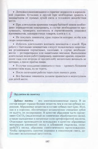• Легковоспламеняющиеся и горючие жидкости в аэрозоль­
ной упаковке, бутылках и другой таре необходимо хранить в
защищённом от прямых лучей света и теплового воздействия
месте.
• При длительном хранении товары бытовой химии необхо­
димо периодически осматривать, в случае необходимости про­
сушивать, проверять плотность и герметичность упаковки
ядохимикатов, лакокрасочных товаров, клеев и т. п.
• Не покупать химикаты, срок годности которых истёк или
скоро заканчивается.
• Избегать длительного контакта химикатов с кожей. При
работе с бытовыми химикатами следует пользоваться защитны­
ми резиновыми перчатками, халатами, в случае необходи­
мости — респираторами или защитными масками. Выполнение
длительных видов работ (например, нанесение краски, опрыски-
ваиие сада или огорода от вредителей) желательно начинать не
натощак, а после приёма пищи.
• В случае попадания химиката в глаза —промыть большим
количеством воды, но не тереть.
• После окончания работы тщательно вымыть руки.
• Все бытовые химикаты должны храниться в недоступном
для детей месте.
Эрудитам на заметку
J
Зубные пасты — это многокомпонентные смеси. В их
состав входит гораздо больше веществ, чем в состав зубных по­
рошков. Абразивные вещества в составе зубных паст (рис. 81а),
как и в порошке, обеспечивают механическое очищение зубов
от налёта, их полирование. В качестве абразивов часто приме­
няют С аС 03 (выделенный из химически обработанного мела),
а также кальциевые и натриевые соли ортофосфатной кислоты.
Отдельные производители используют в качестве абразивных
материалов алюминий оксид и алюминий гидроксид, сили-
ций(1У) оксид, абразивы синтетического происхождения.
Чтобы превратить сыпучие порошки в гомогенную смесь, до­
бавляют желатиновый загуститель.
187
 